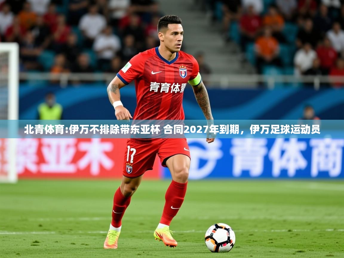 2025开云体育入口注册北青体育:伊万不排除带东亚杯 合同2027年到期，伊万足球运动员  第2张